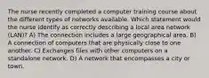 The nurse recently completed a computer training course about the different types of networks available. Which statement would the nurse identify as correctly describing a local area network (LAN)? A) The connection includes a large geographical area. B) A connection of computers that are physically close to one another. C) Exchanges files with other computers on a standalone network. D) A network that encompasses a city or town.