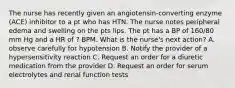 The nurse has recently given an angiotensin-converting enzyme (ACE) inhibitor to a pt who has HTN. The nurse notes peripheral edema and swelling on the pts lips. The pt has a BP of 160/80 mm Hg and a HR of ? BPM. What is the nurse's next action? A. observe carefully for hypotension B. Notify the provider of a hypersensitivity reaction C. Request an order for a diuretic medication from the provider D. Request an order for serum electrolytes and renal function tests