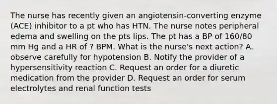 The nurse has recently given an angiotensin-converting enzyme (ACE) inhibitor to a pt who has HTN. The nurse notes peripheral edema and swelling on the pts lips. The pt has a BP of 160/80 mm Hg and a HR of ? BPM. What is the nurse's next action? A. observe carefully for hypotension B. Notify the provider of a hypersensitivity reaction C. Request an order for a diuretic medication from the provider D. Request an order for serum electrolytes and renal function tests