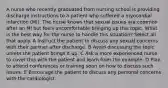 A nurse who recently graduated from nursing school is providing discharge instructions to a patient who suffered a myocardial infarction (MI). The nurse knows that sexual issues are common after an MI but feels uncomfortable bringing up this topic. What is the best way for the nurse to handle this situation? Select all that apply. A Instruct the patient to discuss any sexual concerns with their partner after discharge. B Avoid discussing the topic unless the patient brings it up. C Ask a more experienced nurse to cover this with the patient and learn from the example. D Plan to attend conferences or training soon on how to discuss such issues. E Encourage the patient to discuss any personal concerns with the cardiologist.