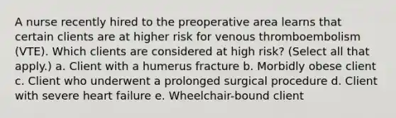 A nurse recently hired to the preoperative area learns that certain clients are at higher risk for venous thromboembolism (VTE). Which clients are considered at high risk? (Select all that apply.) a. Client with a humerus fracture b. Morbidly obese client c. Client who underwent a prolonged surgical procedure d. Client with severe heart failure e. Wheelchair-bound client