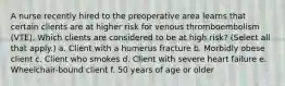 A nurse recently hired to the preoperative area learns that certain clients are at higher risk for venous thromboembolism (VTE). Which clients are considered to be at high risk? (Select all that apply.) a. Client with a humerus fracture b. Morbidly obese client c. Client who smokes d. Client with severe heart failure e. Wheelchair-bound client f. 50 years of age or older