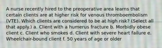 A nurse recently hired to the preoperative area learns that certain clients are at higher risk for venous thromboembolism (VTE). Which clients are considered to be at high risk? (Select all that apply.) a. Client with a humerus fracture b. Morbidly obese client c. Client who smokes d. Client with severe heart failure e. Wheelchair-bound client f. 50 years of age or older