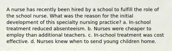 A nurse has recently been hired by a school to fulfill the role of the school nurse. What was the reason for the initial development of this specialty nursing practice? a. In-school treatment reduced absenteeism. b. Nurses were cheaper to employ than additional teachers. c. In-school treatment was cost effective. d. Nurses knew when to send young children home.