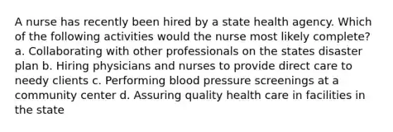 A nurse has recently been hired by a state health agency. Which of the following activities would the nurse most likely complete? a. Collaborating with other professionals on the states disaster plan b. Hiring physicians and nurses to provide direct care to needy clients c. Performing blood pressure screenings at a community center d. Assuring quality health care in facilities in the state