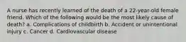 A nurse has recently learned of the death of a 22-year-old female friend. Which of the following would be the most likely cause of death? a. Complications of childbirth b. Accident or unintentional injury c. Cancer d. Cardiovascular disease