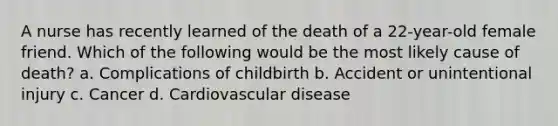 A nurse has recently learned of the death of a 22-year-old female friend. Which of the following would be the most likely cause of death? a. Complications of childbirth b. Accident or unintentional injury c. Cancer d. Cardiovascular disease