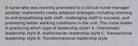 A nurse who was recently promoted to a clinical nurse manager position implements newly adopted strategies including listening to and empathizing with staff, challenging staff to succeed, and promoting better working conditions in the unit. The nurse leader is practicing which type of leadership style? A. <a href='https://www.questionai.com/knowledge/ka9VIPIZIc-charismatic-leaders' class='anchor-knowledge'>charismatic leaders</a>hip style B. Authoritarian leadership style C. <a href='https://www.questionai.com/knowledge/kRz8NP7EUv-transactional-leaders' class='anchor-knowledge'>transactional leaders</a>hip style D. <a href='https://www.questionai.com/knowledge/kWXmQYRDZ1-transformational-leadership' class='anchor-knowledge'>transformational leadership</a> style