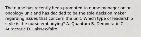 The nurse has recently been promoted to nurse manager on an oncology unit and has decided to be the sole decision maker regarding issues that concern the unit. Which type of leadership style is the nurse embodying? A. Quantum B. Democratic C. Autocratic D. Laissez-faire