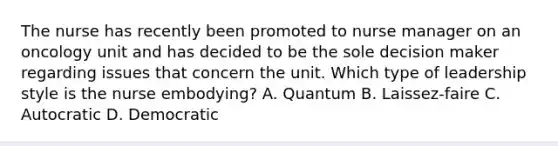 The nurse has recently been promoted to nurse manager on an oncology unit and has decided to be the sole decision maker regarding issues that concern the unit. Which type of leadership style is the nurse embodying? A. Quantum B. Laissez-faire C. Autocratic D. Democratic