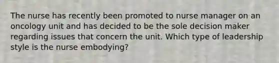 The nurse has recently been promoted to nurse manager on an oncology unit and has decided to be the sole decision maker regarding issues that concern the unit. Which type of leadership style is the nurse embodying?