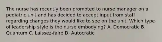 The nurse has recently been promoted to nurse manager on a pediatric unit and has decided to accept input from staff regarding changes they would like to see on the unit. Which type of leadership style is the nurse embodying? A. Democratic B. Quantum C. Laissez-faire D. Autocratic