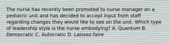 The nurse has recently been promoted to <a href='https://www.questionai.com/knowledge/kdQ0QHEJmc-nurse-manager' class='anchor-knowledge'>nurse manager</a> on a pediatric unit and has decided to accept input from staff regarding changes they would like to see on the unit. Which type of leadership style is the nurse embodying? A. Quantum B. Democratic C. Autocratic D. Laissez-faire