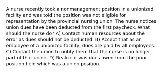 A nurse recently took a nonmanagement position in a unionized facility and was told the position was not eligible for representation by the provincial nursing union. The nurse notices union dues have been deducted from the first paycheck. What should the nurse do? A) Contact human resources about the error as dues should not be deducted. B) Accept that as an employee of a unionized facility, dues are paid by all employees. C) Contact the union to notify them that the nurse is no longer part of that union. D) Realize it was dues owed from the prior position held which was a union position.