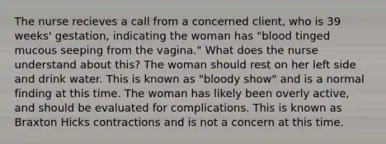 The nurse recieves a call from a concerned client, who is 39 weeks' gestation, indicating the woman has "blood tinged mucous seeping from the vagina." What does the nurse understand about this? The woman should rest on her left side and drink water. This is known as "bloody show" and is a normal finding at this time. The woman has likely been overly active, and should be evaluated for complications. This is known as Braxton Hicks contractions and is not a concern at this time.