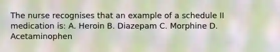 The nurse recognises that an example of a schedule II medication is: A. Heroin B. Diazepam C. Morphine D. Acetaminophen