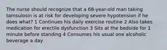 The nurse should recognize that a 68-year-old man taking tamsulosin is at risk for developing severe hypotension if he does what? 1 Continues his daily exercise routine 2 Also takes medication for erectile dysfunction 3 Sits at the bedside for 1 minute before standing 4 Consumes his usual one alcoholic beverage a day