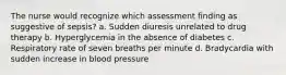 The nurse would recognize which assessment finding as suggestive of sepsis? a. Sudden diuresis unrelated to drug therapy b. Hyperglycemia in the absence of diabetes c. Respiratory rate of seven breaths per minute d. Bradycardia with sudden increase in blood pressure