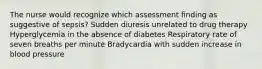 The nurse would recognize which assessment finding as suggestive of sepsis? Sudden diuresis unrelated to drug therapy Hyperglycemia in the absence of diabetes Respiratory rate of seven breaths per minute Bradycardia with sudden increase in blood pressure