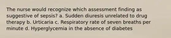 The nurse would recognize which assessment finding as suggestive of sepsis? a. Sudden diuresis unrelated to drug therapy b. Urticaria c. Respiratory rate of seven breaths per minute d. Hyperglycemia in the absence of diabetes