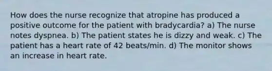 How does the nurse recognize that atropine has produced a positive outcome for the patient with bradycardia? a) The nurse notes dyspnea. b) The patient states he is dizzy and weak. c) The patient has a heart rate of 42 beats/min. d) The monitor shows an increase in heart rate.