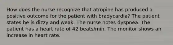 How does the nurse recognize that atropine has produced a positive outcome for the patient with bradycardia? The patient states he is dizzy and weak. The nurse notes dyspnea. The patient has a heart rate of 42 beats/min. The monitor shows an increase in heart rate.