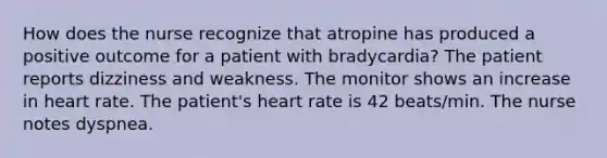 How does the nurse recognize that atropine has produced a positive outcome for a patient with bradycardia? The patient reports dizziness and weakness. The monitor shows an increase in heart rate. The patient's heart rate is 42 beats/min. The nurse notes dyspnea.