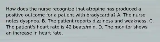 How does the nurse recognize that atropine has produced a positive outcome for a patient with bradycardia? A. The nurse notes dyspnea. B. The patient reports dizziness and weakness. C. The patient's heart rate is 42 beats/min. D. The monitor shows an increase in heart rate.