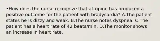 •How does the nurse recognize that atropine has produced a positive outcome for the patient with bradycardia? A.The patient states he is dizzy and weak. B.The nurse notes dyspnea. C.The patient has a heart rate of 42 beats/min. D.The monitor shows an increase in heart rate.