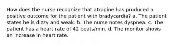 How does the nurse recognize that atropine has produced a positive outcome for the patient with bradycardia? a. The patient states he is dizzy and weak. b. The nurse notes dyspnea. c. The patient has a heart rate of 42 beats/min. d. The monitor shows an increase in heart rate.