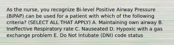 As the nurse, you recognize Bi-level Positive Airway Pressure (BiPAP) can be used for a patient with which of the following criteria? (SELECT ALL THAT APPLY) A. Maintaining own airway B. Ineffective Respiratory rate C. Nauseated D. Hypoxic with a gas exchange problem E. Do Not Intubate (DNI) code status