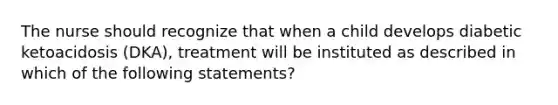 The nurse should recognize that when a child develops diabetic ketoacidosis (DKA), treatment will be instituted as described in which of the following statements?