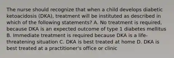 The nurse should recognize that when a child develops diabetic ketoacidosis (DKA), treatment will be instituted as described in which of the following statements? A. No treatment is required, because DKA is an expected outcome of type 1 diabetes mellitus B. Immediate treatment is required because DKA is a life-threatening situation C. DKA is best treated at home D. DKA is best treated at a practitioner's office or clinic