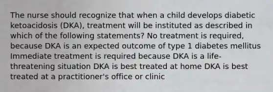 The nurse should recognize that when a child develops diabetic ketoacidosis (DKA), treatment will be instituted as described in which of the following statements? No treatment is required, because DKA is an expected outcome of type 1 diabetes mellitus Immediate treatment is required because DKA is a life-threatening situation DKA is best treated at home DKA is best treated at a practitioner's office or clinic