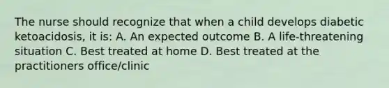 The nurse should recognize that when a child develops diabetic ketoacidosis, it is: A. An expected outcome B. A life-threatening situation C. Best treated at home D. Best treated at the practitioners office/clinic