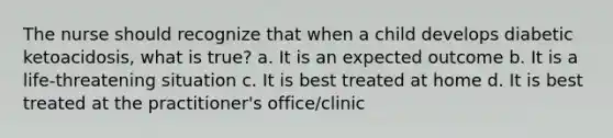 The nurse should recognize that when a child develops diabetic ketoacidosis, what is true? a. It is an expected outcome b. It is a life-threatening situation c. It is best treated at home d. It is best treated at the practitioner's office/clinic