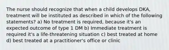 The nurse should recognize that when a child develops DKA, treatment will be instituted as described in which of the following statements? a) No treatment is required, because it's an expected outcome of type 1 DM b) Immediate treatment is required it's a life-threatening situation c) best treated at home d) best treated at a practitioner's office or clinic