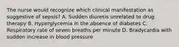 The nurse would recognize which clinical manifestation as suggestive of sepsis? A. Sudden diuresis unrelated to drug therapy B. Hyperglycemia in the absence of diabetes C. Respiratory rate of seven breaths per minute D. Bradycardia with sudden increase in blood pressure