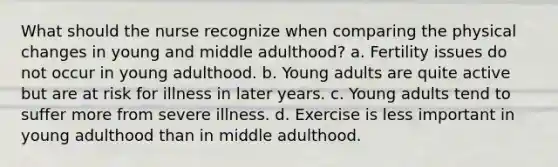 What should the nurse recognize when comparing the physical changes in young and middle adulthood? a. Fertility issues do not occur in young adulthood. b. Young adults are quite active but are at risk for illness in later years. c. Young adults tend to suffer more from severe illness. d. Exercise is less important in young adulthood than in middle adulthood.