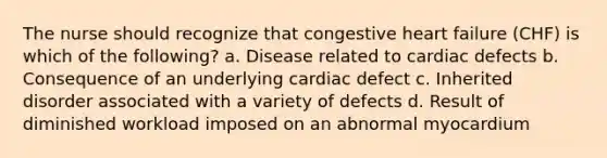 The nurse should recognize that congestive heart failure (CHF) is which of the following? a. Disease related to cardiac defects b. Consequence of an underlying cardiac defect c. Inherited disorder associated with a variety of defects d. Result of diminished workload imposed on an abnormal myocardium