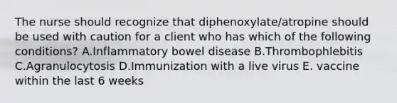 The nurse should recognize that diphenoxylate/atropine should be used with caution for a client who has which of the following conditions? A.Inflammatory bowel disease B.Thrombophlebitis C.Agranulocytosis D.Immunization with a live virus E. vaccine within the last 6 weeks