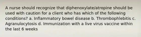 A nurse should recognize that diphenoxylate/atropine should be used with caution for a client who has which of the following conditions? a. Inflammatory bowel disease b. Thrombophlebitis c. Agranulocytosis d. Immunization with a live virus vaccine within the last 6 weeks