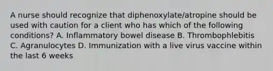 A nurse should recognize that diphenoxylate/atropine should be used with caution for a client who has which of the following conditions? A. Inflammatory bowel disease B. Thrombophlebitis C. Agranulocytes D. Immunization with a live virus vaccine within the last 6 weeks