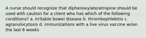 A nurse should recognize that diphenoxylate/atropine should be used with caution for a client who has which of the following conditions? a. Irritable bowel disease b. thrombophlebitis c. agranulocytosis d. immunizations with a live virus vaccine w/ion the last 6 weeks