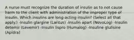 A nurse must recognize the duration of insulin as to not cause harm to the client with administration of the improper type of insulin. Which insulins are long-acting insulin? (Select all that apply.) -Insulin glargine (Lantus) -Insulin apart (NovoLog) -Insulin detemir (Levemir) -Insulin lispro (Humalog) -Insuline glulisine (Apidra)