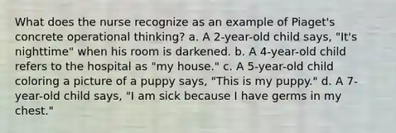 What does the nurse recognize as an example of Piaget's concrete operational thinking? a. A 2-year-old child says, "It's nighttime" when his room is darkened. b. A 4-year-old child refers to the hospital as "my house." c. A 5-year-old child coloring a picture of a puppy says, "This is my puppy." d. A 7-year-old child says, "I am sick because I have germs in my chest."