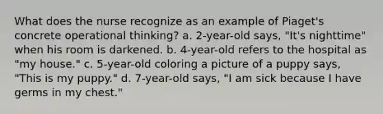 What does the nurse recognize as an example of Piaget's concrete operational thinking? a. 2-year-old says, "It's nighttime" when his room is darkened. b. 4-year-old refers to the hospital as "my house." c. 5-year-old coloring a picture of a puppy says, "This is my puppy." d. 7-year-old says, "I am sick because I have germs in my chest."