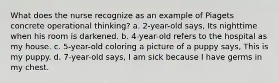 What does the nurse recognize as an example of Piagets concrete operational thinking? a. 2-year-old says, Its nighttime when his room is darkened. b. 4-year-old refers to the hospital as my house. c. 5-year-old coloring a picture of a puppy says, This is my puppy. d. 7-year-old says, I am sick because I have germs in my chest.