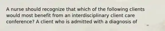 A nurse should recognize that which of the following clients would most benefit from an interdisciplinary client care conference? A client who is admitted with a diagnosis of