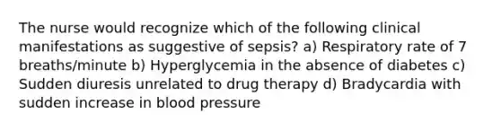 The nurse would recognize which of the following clinical manifestations as suggestive of sepsis? a) Respiratory rate of 7 breaths/minute b) Hyperglycemia in the absence of diabetes c) Sudden diuresis unrelated to drug therapy d) Bradycardia with sudden increase in blood pressure